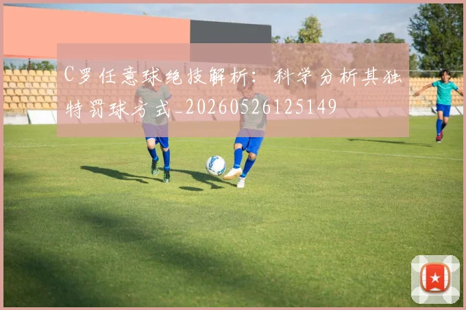 C罗任意球绝技解析：科学分析其独特罚球方式_20260526125149