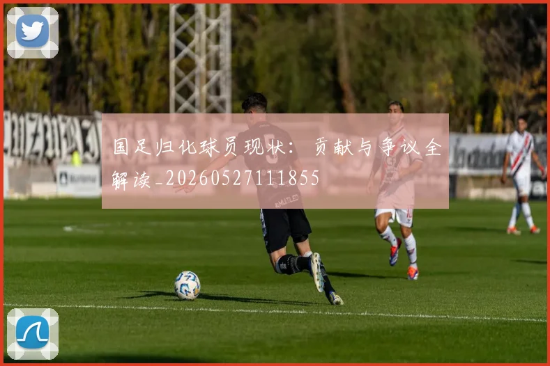 国足归化球员现状:贡献与争议全解读_20260527111855