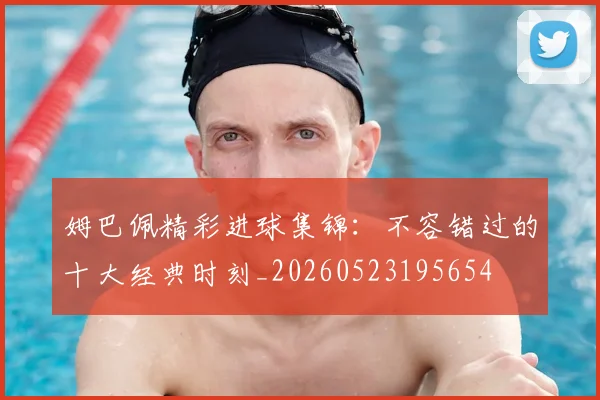 姆巴佩精彩进球集锦：不容错过的十大经典时刻_20260523195654