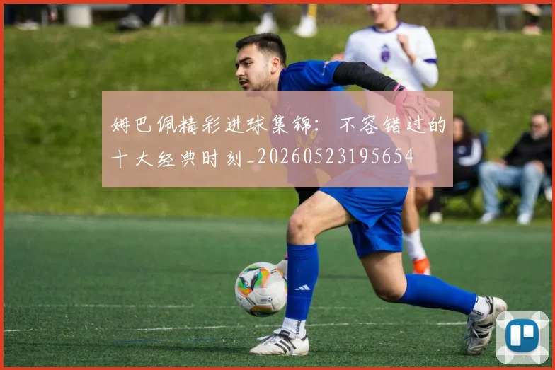 姆巴佩精彩进球集锦：不容错过的十大经典时刻_20260523195654