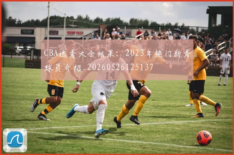 CBA选秀大会结果:2023年热门新秀球员介绍_20260526125137