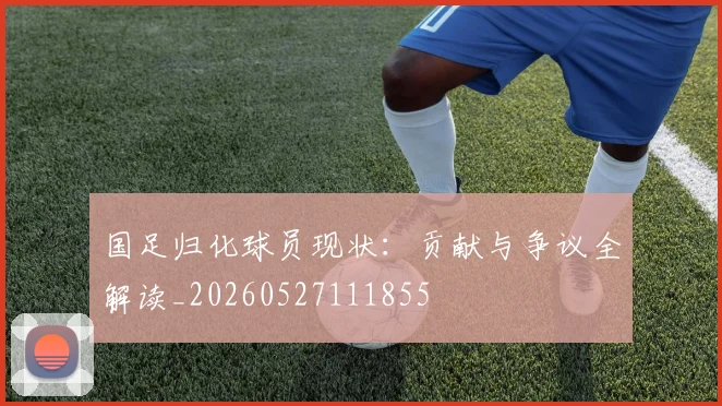 国足归化球员现状:贡献与争议全解读_20260527111855